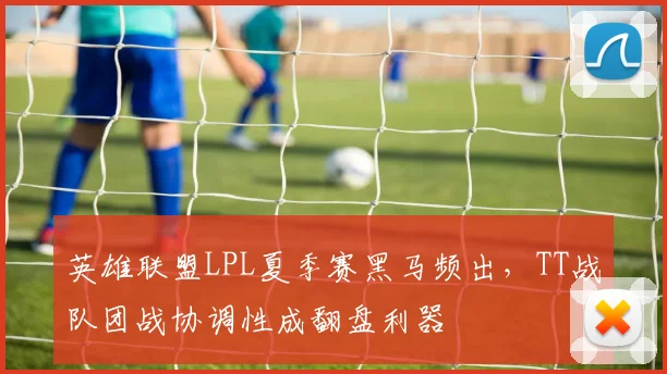 英雄联盟LPL夏季赛黑马频出,TT战队团战协调性成翻盘利器