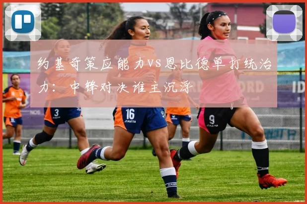 约基奇策应能力vs恩比德单打统治力：中锋对决谁主沉浮