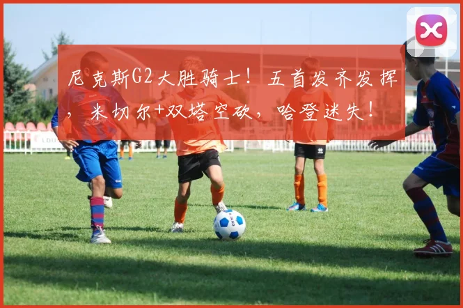 尼克斯G2大胜骑士!五首发齐发挥,米切尔+双塔空砍,哈登迷失!