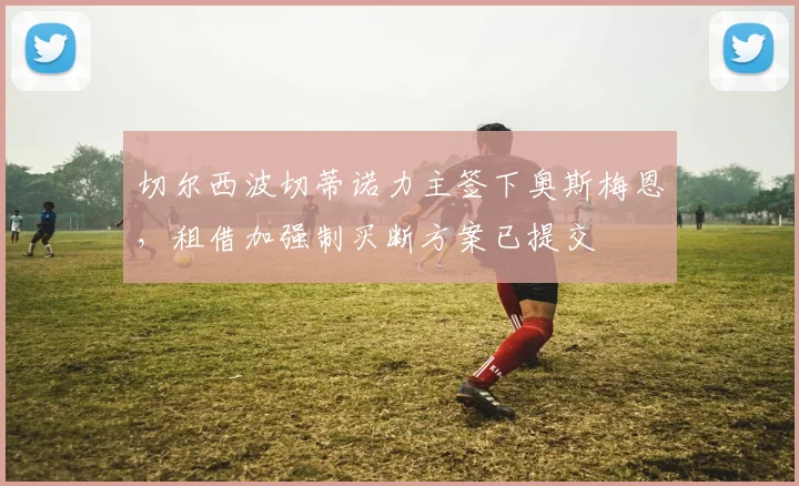 切尔西波切蒂诺力主签下奥斯梅恩，租借加强制买断方案已提交