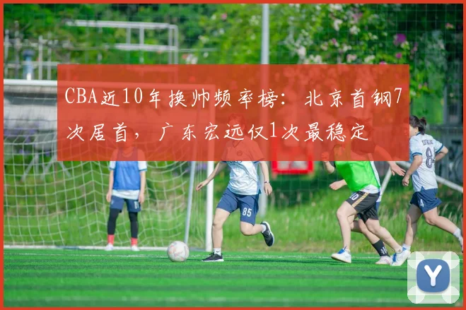 CBA近10年换帅频率榜：北京首钢7次居首，广东宏远仅1次最稳定