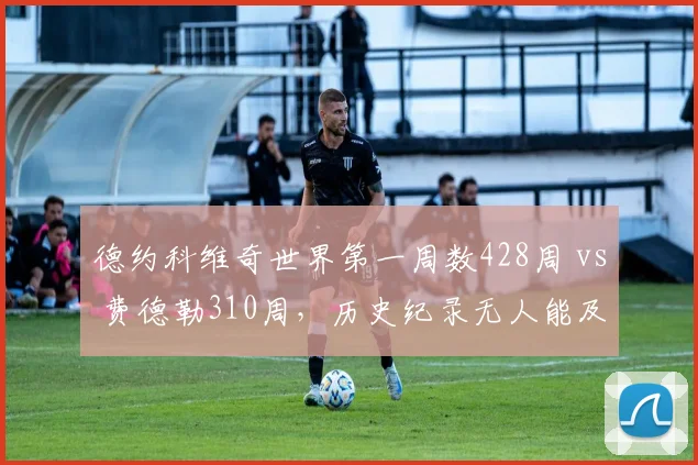 德约科维奇世界第一周数428周 vs 费德勒310周，历史纪录无人能及
