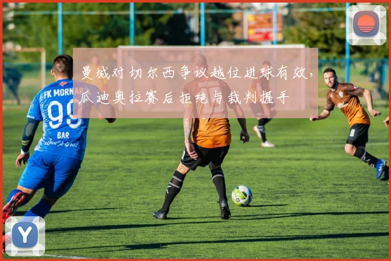 曼城对切尔西争议越位进球有效,瓜迪奥拉赛后拒绝与裁判握手