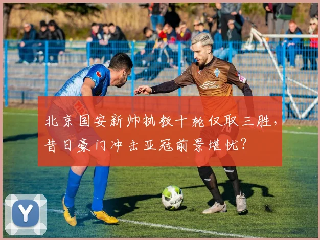 北京国安新帅执教十轮仅取三胜，昔日豪门冲击亚冠前景堪忧？