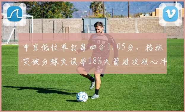 申京低位单打每回合1.05分，格林突破分球失误率18%火箭进攻核心冲突
