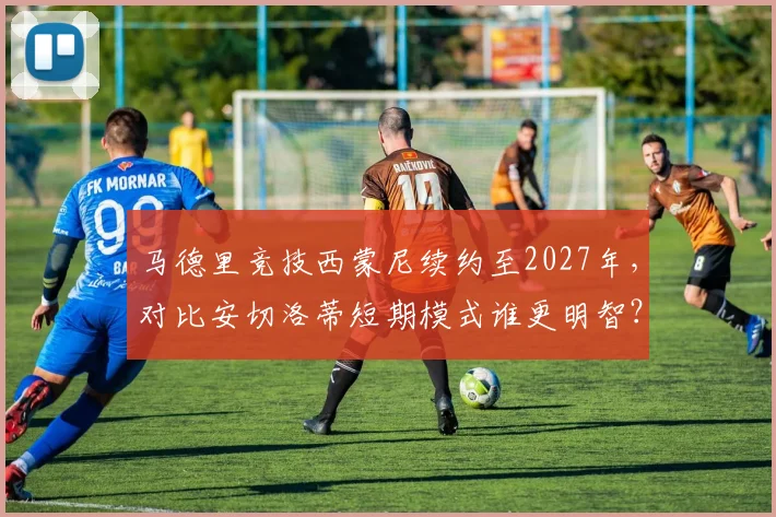 马德里竞技西蒙尼续约至2027年，对比安切洛蒂短期模式谁更明智？