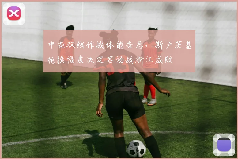 申花双线作战体能告急，斯卢茨基轮换幅度决定客场战浙江成败