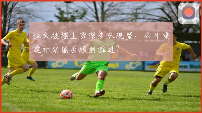拉文被摆上货架多队观望，公牛重建计划能否顺利推进？